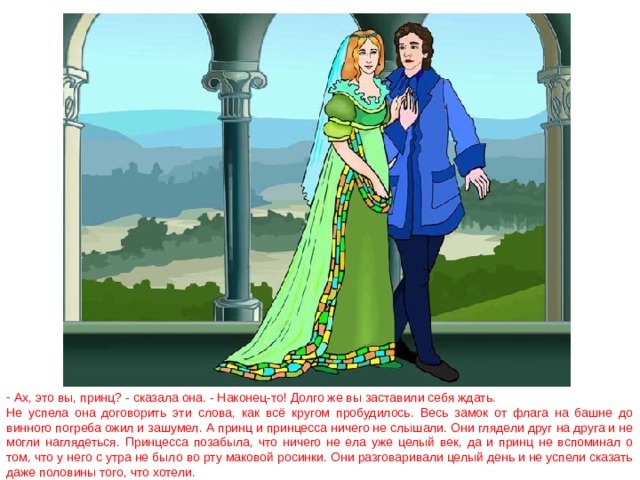  Ах, это вы, принц? - сказала она. - Наконец-то! Долго же вы заставили себя ждать. Не успела она договорить эти слова, как всё кругом пробудилось. Весь замок от флага на башне до винного погреба ожил и зашумел. А принц и принцесса ничего не слышали. Они глядели друг на друга и не могли наглядеться. Принцесса позабыла, что ничего не ела уже целый век, да и принц не вспоминал о том, что у него с утра не было во рту маковой росинки. Они разговаривали целый день и не успели сказать даже половины того, что хотели. 