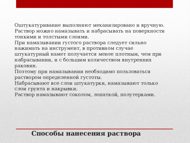 Оштукатуривание выполняют механизировано и вручную. Раствор можно намазывать и набрасывать на поверхности тонкими и толстыми слоями.  При намазывании густого раствора следует сильно нажимать на инструмент, в противном случае штукатурный намет получается менее плотным, чем при набрасывании, и с большим количеством внутренних раковин. Поэтому при намазывании необходимо пользоваться раствором определенной густоты. Набрасывают все слои штукатурки, намазывают только слои грунта и накрывки.  Раствор намазывают соколом, лопаткой, полутерками. Способы нанесения раствора 