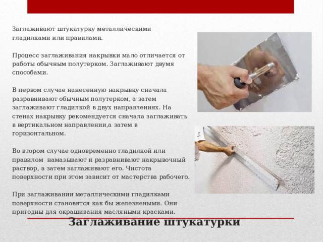 Заглаживают штукатурку металлическими гладилками или правилами. Процесс заглаживания накрывки мало отличается от работы обычным полутерком. Заглаживают двумя способами.   В первом случае нанесенную накрывку сначала разравнивают обычным полутерком, а затем заглаживают гладилкой в двух направлениях. На стенах накрывку рекомендуется сначала заглаживать в вертикальном направлении,а затем в горизонтальном. Во втором случае одновременно гладилкой или правилом намазывают и разравнивают накрывочный раствор, а затем заглаживают его. Чистота поверхности при этом зависит от мастерства рабочего.   При заглаживании металлическими гладилками поверхности становятся как бы железнеными. Они пригодны для окрашивания масляными красками. Заглаживание штукатурки 