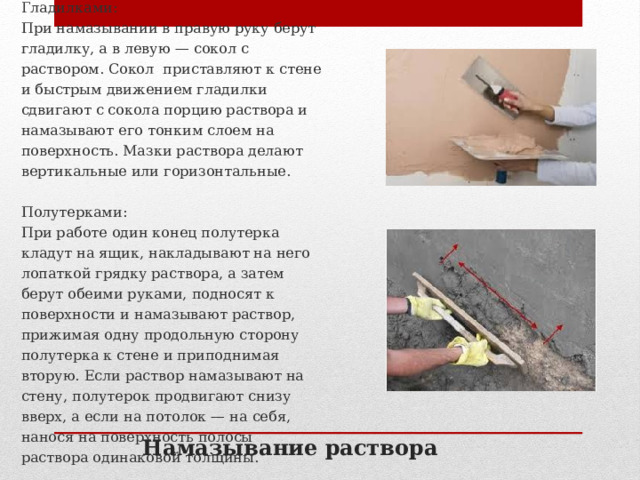 Гладилками: При намазывании в правую руку берут гладилку, а в левую — сокол с раствором. Сокол приставляют к стене и быстрым движением гладилки сдвигают с сокола порцию раствора и намазывают его тонким слоем на поверхность. Мазки раствора делают вертикальные или горизонтальные. Полутерками: При работе один конец полутерка кладут на ящик, накладывают на него лопаткой грядку раствора, а затем берут обеими руками, подносят к поверхности и намазывают раствор, прижимая одну продольную сторону полутерка к стене и приподнимая вторую. Если раствор намазывают на стену, полутерок продвигают снизу вверх, а если на потолок — на себя, нанося на поверхность полосы раствора одинаковой толщины. Намазывание раствора 