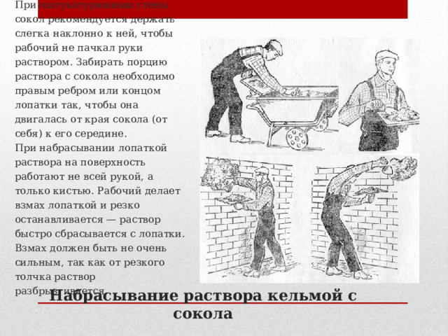 При оштукатуривании стены сокол рекомендуется держать слегка наклонно к ней, чтобы рабочий не пачкал руки раствором. Забирать порцию раствора с сокола необходимо правым ребром или концом лопатки так, чтобы она двигалась от края сокола (от себя) к его середине.  При набрасывании лопаткой раствора на поверхность работают не всей рукой, а только кистью. Рабочий делает взмах лопаткой и резко останавливается — раствор быстро сбрасывается с лопатки. Взмах должен быть не очень сильным, так как от резкого толчка раствор разбрызгивается.   Набрасывание раствора кельмой с сокола 