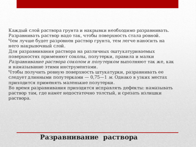 Каждый слой раствора грунта и накрывки необходимо разравнивать. Разравнивать раствор надо так, чтобы поверхность стала ровной. Чем лучше будет разровнен раствор грунта, тем легче наносить на него накрывочный слой.  Для разравнивания раствора на различных оштукатуриваемых поверхностях применяют соколы, полутерки, правила и малки Разравнивание раствора соколом и полутерком  выполняют так же, как и намазывание этими инструментами. Чтобы получить ровную поверхность штукатурки, разравнивать ее следует длинными полутерками — 0,75—1  м . Однако в узких местах приходится применять маленькие полутерки.  Во время разравнивания приходится исправлять дефекты: намазывать раствор там, где намет недостаточно толстый, и срезать излишки раствора. Разравнивание раствора 