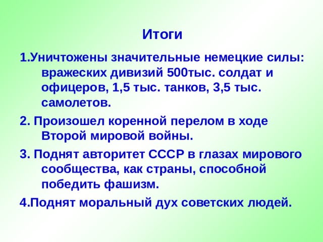 Итоги 1.Уничтожены значительные немецкие силы: вражеских дивизий  500тыс. солдат и офицеров, 1,5 тыс. танков, 3,5 тыс. самолетов. 2. Произошел коренной перелом в ходе Второй мировой войны. 3. Поднят авторитет СССР в глазах мирового сообщества, как страны, способной победить фашизм. 4.Поднят моральный дух советских людей. 