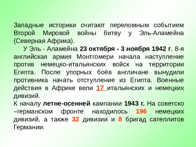 Западные историки считают переломным событием Второй Мировой войны битву у Эль-Аламейна (Северная Африка).  У Эль - Аламейна 23 октября - 3 ноября 1942 г . 8-я английская армия Монтгомери начала наступление против немецко-итальянских войск на территории Египта. После упорных боёв англичане вынудили противника начать отступление из Египта. Военные действия в Африке вели 17  итальянских и немецких дивизий. К началу летне-осенней кампании 1943 г. На советско –германском фронте находилось 196 немецких дивизий, а также 32 дивизии и 8 бригад сателлитов Германии. 