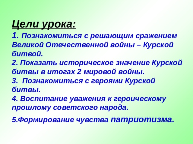 Цели урока:  1. Познакомиться с решающим сражением Великой Отечественной войны – Курской битвой.  2. Показать историческое значение Курской битвы в итогах 2 мировой войны.  3. Познакомиться с героями Курской битвы.  4. Воспитание уважения к героическому прошлому советского народа.  5.Формирование чувства патриотизма.  