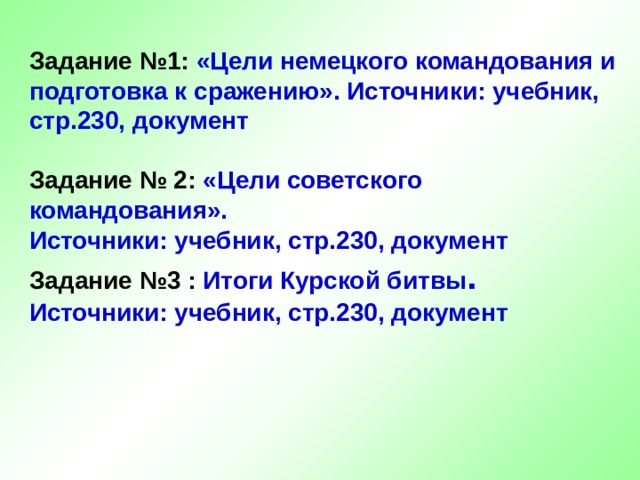  Задание №1:  «Цели немецкого командования и подготовка к сражению». Источники: учебник, стр.230, документ   Задание № 2:  «Цели советского командования».  Источники: учебник, стр.230, документ  Задание №3 :  Итоги Курской битвы . Источники: учебник, стр.230, документ     