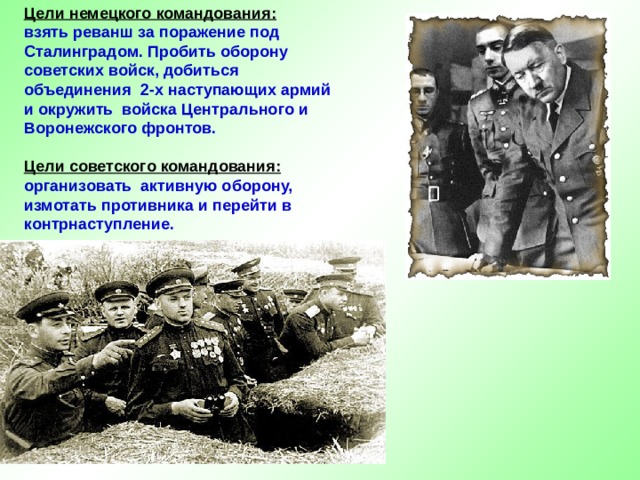 Цели немецкого командования:   взять реванш за поражение под Сталинградом. Пробить оборону советских войск, добиться объединения 2-х наступающих армий и окружить войска Центрального и Воронежского фронтов.   Цели советского командования:  организовать активную оборону, измотать противника и перейти в контрнаступление. 