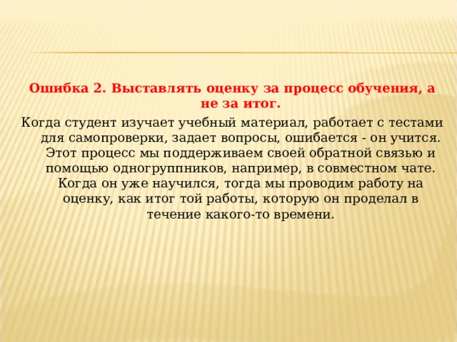 Ошибка 2. Выставлять оценку за процесс обучения, а не за итог. Когда студент изучает учебный материал, работает с тестами для самопроверки, задает вопросы, ошибается - он учится. Этот процесс мы поддерживаем своей обратной связью и помощью одногруппников, например, в совместном чате. Когда он уже научился, тогда мы проводим работу на оценку, как итог той работы, которую он проделал в течение какого-то времени. 