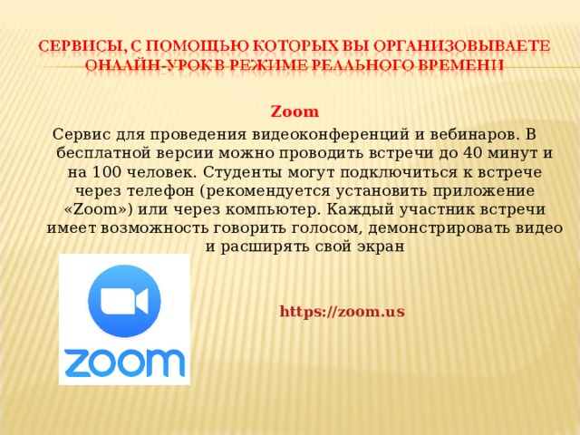 Zoom Сервис для проведения видеоконференций и вебинаров. В бесплатной версии можно проводить встречи до 40 минут и на 100 человек. Студенты могут подключиться к встрече через телефон (рекомендуется установить приложение «Zoom») или через компьютер. Каждый участник встречи имеет возможность говорить голосом, демонстрировать видео и расширять свой экран https://zoom.us  