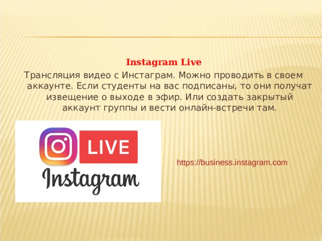 Instagram Live Трансляция видео с Инстаграм. Можно проводить в своем аккаунте. Если студенты на вас подписаны, то они получат извещение о выходе в эфир. Или создать закрытый аккаунт группы и вести онлайн-встречи там. https://business.instagram.com  
