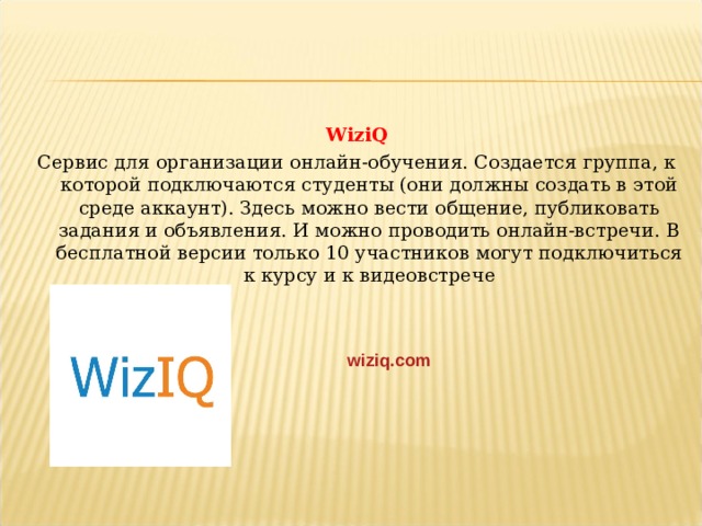 WiziQ Сервис для организации онлайн-обучения. Создается группа, к которой подключаются студенты (они должны создать в этой среде аккаунт). Здесь можно вести общение, публиковать задания и объявления. И можно проводить онлайн-встречи. В бесплатной версии только 10 участников могут подключиться к курсу и к видеовстрече wiziq.com  