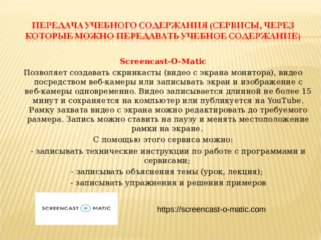 Screencast-O-Matic Позволяет создавать скринкасты (видео с экрана монитора), видео посредством веб-камеры или записывать экран и изображение с веб-камеры одновременно. Видео записывается длинной не более 15 минут и сохраняется на компьютер или публикуется на YouTube. Рамку захвата видео с экрана можно редактировать до требуемого размера. Запись можно ставить на паузу и менять местоположение рамки на экране. С помощью этого сервиса можно: - записывать технические инструкции по работе с программами и сервисами; - записывать объяснения темы (урок, лекция); - записывать упражнения и решения примеров https://screencast-o-matic.com  