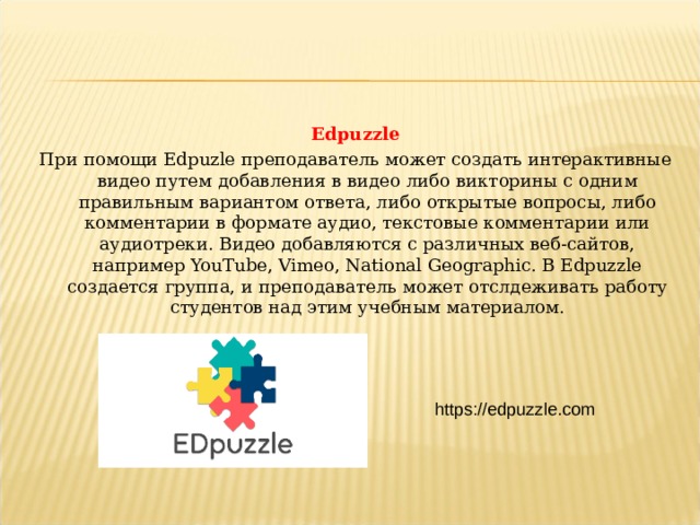 Edpuzzle При помощи Edpuzle преподаватель может создать интерактивные видео путем добавления в видео либо викторины с одним правильным вариантом ответа, либо открытые вопросы, либо комментарии в формате аудио, текстовые комментарии или аудиотреки. Видео добавляются с различных веб-сайтов, например YouTube, Vimeo, National Geographic. В Edpuzzle создается группа, и преподаватель может отслдеживать работу студентов над этим учебным материалом. https://edpuzzle.com  