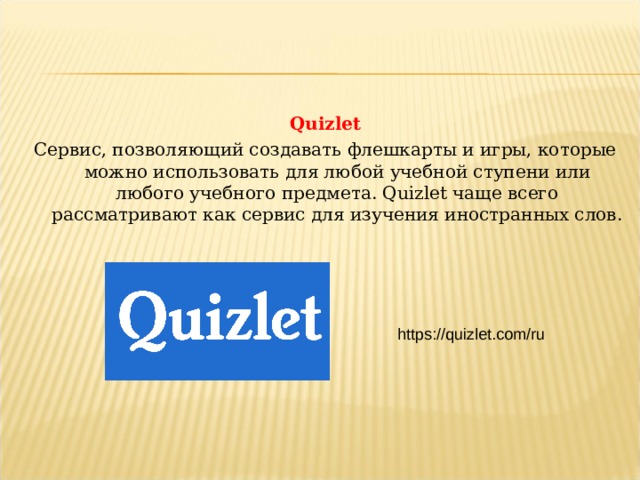 Quizlet Сервис, позволяющий создавать флешкарты и игры, которые можно использовать для любой учебной ступени или любого учебного предмета. Quizlet чаще всего рассматривают как сервис для изучения иностранных слов. https://quizlet.com/ru  