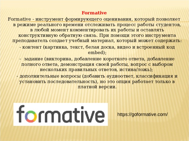 Formative Formative - инструмент формирующего оценивания, который позволяет в режиме реального времени отслеживать процесс работы студентов, в любой момент комментировать их работы и оставлять конструктивную обратную связь. При помощи этого инструмента преподаватель создает учебный материал, который может содержать: - контент (картинка, текст, белая доска, видео и встроенный код embed); - задание (викторина, добавление короткого ответа, добавление полного ответа, демонстрация своей работы, вопрос с выбором нескольких правильных ответов, истина/ложь); - дополнительные вопросы (добавить аудиоответ, классификация и установить последовательность), но это опция работает только в платной версии. https://goformative.com/  