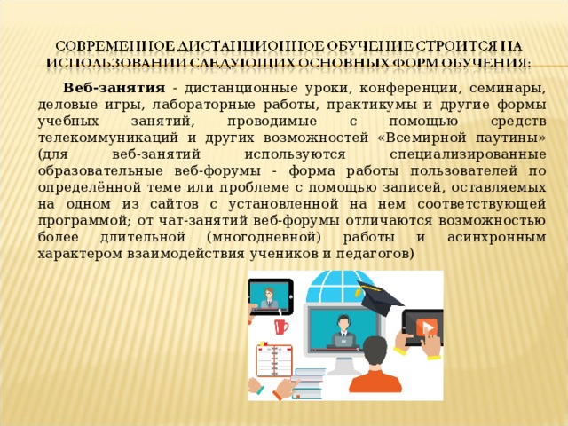  Веб-занятия - дистанционные уроки, конференции, семинары, деловые игры, лабораторные работы, практикумы и другие формы учебных занятий, проводимые с помощью средств телекоммуникаций и других возможностей «Всемирной паутины» (для веб-занятий используются специализированные образовательные веб-форумы - форма работы пользователей по определённой теме или проблеме с помощью записей, оставляемых на одном из сайтов с установленной на нем соответствующей программой; от чат-занятий веб-форумы отличаются возможностью более длительной (многодневной) работы и асинхронным характером взаимодействия учеников и педагогов) 