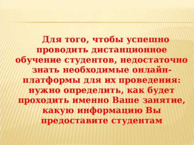  Для того, чтобы успешно проводить дистанционное обучение студентов, недостаточно знать необходимые онлайн-платформы для их проведения: нужно определить, как будет проходить именно Ваше занятие, какую информацию Вы предоставите студентам 
