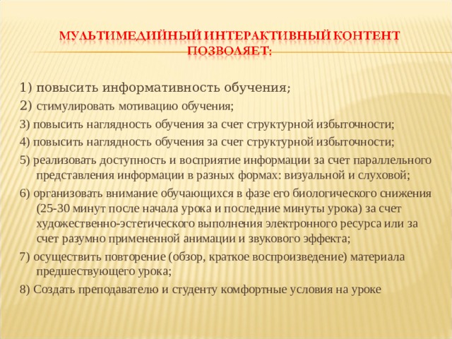 1) повысить информативность обучения; 2) стимулировать мотивацию обучения; 3) повысить наглядность обучения за счет структурной избыточности; 4) повысить наглядность обучения за счет структурной избыточности; 5) реализовать доступность и восприятие информации за счет параллельного представления информации в разных формах: визуальной и слуховой; 6) организовать внимание обучающихся в фазе его биологического снижения (25-30 минут после начала урока и последние минуты урока) за счет художественно-эстетического выполнения электронного ресурса или за счет разумно примененной анимации и звукового эффекта; 7) осуществить повторение (обзор, краткое воспроизведение) материала предшествующего урока; 8) Создать преподавателю и студенту комфортные условия на уроке 