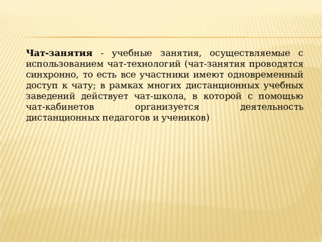 Чат-занятия - учебные занятия, осуществляемые с использованием чат-технологий (чат-занятия проводятся синхронно, то есть все участники имеют одновременный доступ к чату; в рамках многих дистанционных учебных заведений действует чат-школа, в которой с помощью чат-кабинетов организуется деятельность дистанционных педагогов и учеников) 