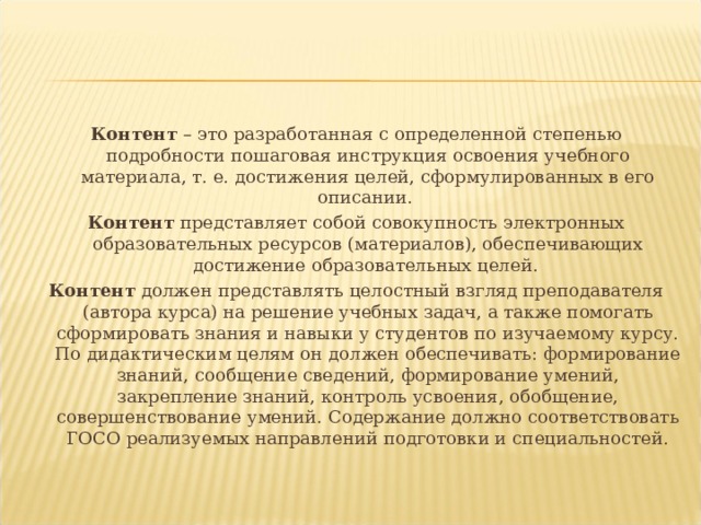 Контент – это разработанная с определенной степенью подробности пошаговая инструкция освоения учебного материала, т. е. достижения целей, сформулированных в его описании. Контент представляет собой совокупность электронных образовательных ресурсов (материалов), обеспечивающих достижение образовательных целей. Контент должен представлять целостный взгляд преподавателя (автора курса) на решение учебных задач, а также помогать сформировать знания и навыки у студентов по изучаемому курсу. По дидактическим целям он должен обеспечивать: формирование знаний, сообщение сведений, формирование умений, закрепление знаний, контроль усвоения, обобщение, совершенствование умений. Содержание должно соответствовать ГОСО реализуемых направлений подготовки и специальностей. 