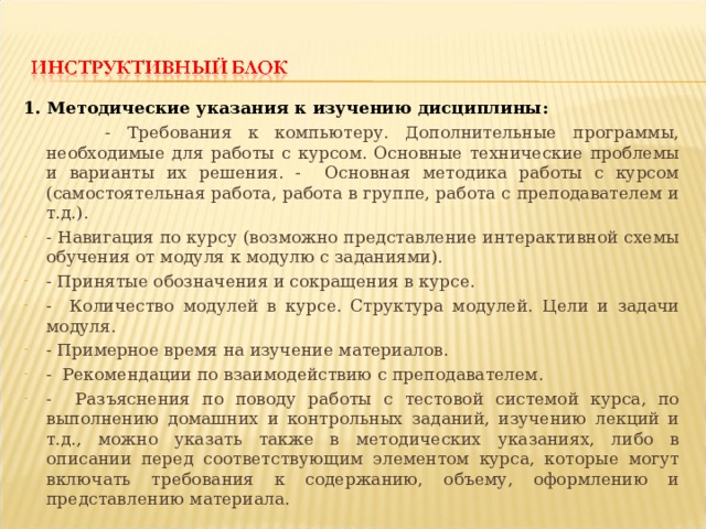 1. Методические указания к изучению дисциплины:  - Требования к компьютеру. Дополнительные программы, необходимые для работы с курсом. Основные технические проблемы и варианты их решения. - Основная методика работы с курсом (самостоятельная работа, работа в группе, работа с преподавателем и т.д.). - Навигация по курсу (возможно представление интерактивной схемы обучения от модуля к модулю с заданиями). - Принятые обозначения и сокращения в курсе. - Количество модулей в курсе. Структура модулей. Цели и задачи модуля. - Примерное время на изучение материалов. - Рекомендации по взаимодействию с преподавателем. - Разъяснения по поводу работы с тестовой системой курса, по выполнению домашних и контрольных заданий, изучению лекций и т.д., можно указать также в методических указаниях, либо в описании перед соответствующим элементом курса, которые могут включать требования к содержанию, объему, оформлению и представлению материала. 