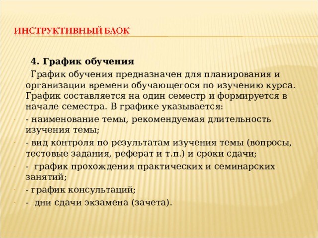  4. График обучения  График обучения предназначен для планирования и организации времени обучающегося по изучению курса. График составляется на один семестр и формируется в начале семестра. В графике указывается: - наименование темы, рекомендуемая длительность изучения темы; - вид контроля по результатам изучения темы (вопросы, тестовые задания, реферат и т.п.) и сроки сдачи; - график прохождения практических и семинарских занятий; - график консультаций; - дни сдачи экзамена (зачета). 