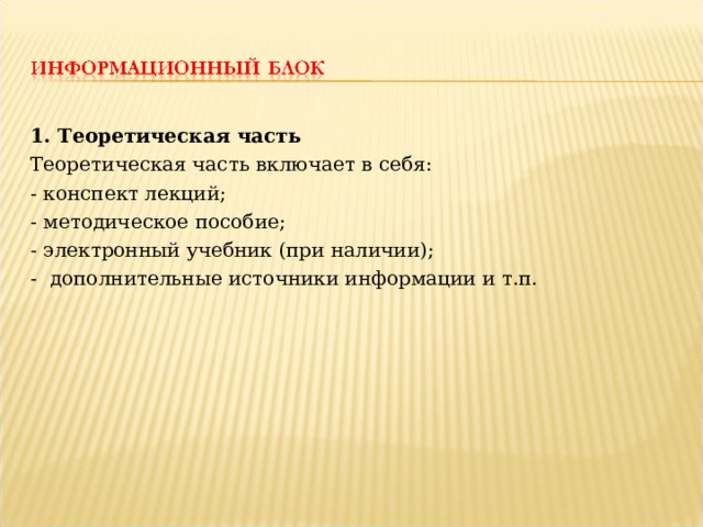 1. Теоретическая часть Теоретическая часть включает в себя: - конспект лекций; - методическое пособие; - электронный учебник (при наличии); - дополнительные источники информации и т.п. 