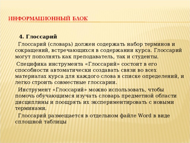  4. Глоссарий  Глоссарий (словарь) должен содержать набор терминов и сокращений, встречающихся в содержании курса. Глоссарий могут пополнять как преподаватель, так и студенты.  Специфика инструмента «Глоссарий» состоит в его способности автоматически создавать связи во всех материалах курса для каждого слова в списке определений, и легко строить совместные глоссарии.  Инструмент «Глоссарий» можно использовать, чтобы помочь обучающимся изучать словарь предметной области дисциплины и поощрять их экспериментировать с новыми терминами.  Глоссарий размещается в отдельном файле Word в виде сплошной таблицы 