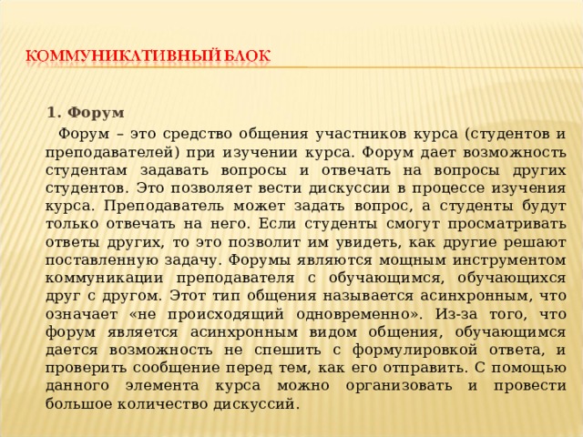  1. Форум  Форум – это средство общения участников курса (студентов и преподавателей) при изучении курса. Форум дает возможность студентам задавать вопросы и отвечать на вопросы других студентов. Это позволяет вести дискуссии в процессе изучения курса. Преподаватель может задать вопрос, а студенты будут только отвечать на него. Если студенты смогут просматривать ответы других, то это позволит им увидеть, как другие решают поставленную задачу. Форумы являются мощным инструментом коммуникации преподавателя с обучающимся, обучающихся друг с другом. Этот тип общения называется асинхронным, что означает «не происходящий одновременно». Из-за того, что форум является асинхронным видом общения, обучающимся дается возможность не спешить с формулировкой ответа, и проверить сообщение перед тем, как его отправить. С помощью данного элемента курса можно организовать и провести большое количество дискуссий. 