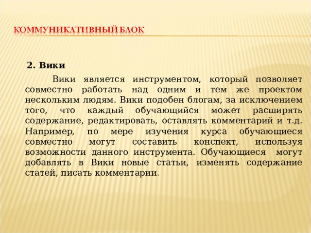  2. Вики  Вики является инструментом, который позволяет совместно работать над одним и тем же проектом нескольким людям. Вики подобен блогам, за исключением того, что каждый обучающийся может расширять содержание, редактировать, оставлять комментарий и т.д. Например, по мере изучения курса обучающиеся совместно могут составить конспект, используя возможности данного инструмента. Обучающиеся могут добавлять в Вики новые статьи, изменять содержание статей, писать комментарии . 