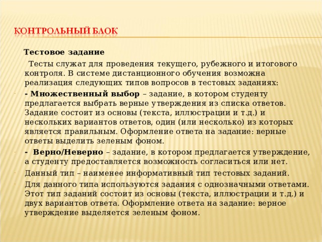  Тестовое задание  Тесты служат для проведения текущего, рубежного и итогового контроля. В системе дистанционного обучения возможна реализация следующих типов вопросов в тестовых заданиях: - Множественный выбор – задание, в котором студенту предлагается выбрать верные утверждения из списка ответов. Задание состоит из основы (текста, иллюстрации и т.д.) и нескольких вариантов ответов, один (или несколько) из которых является правильным. Оформление ответа на задание: верные ответы выделить зеленым фоном. - Верно/Неверно – задание, в котором предлагается утверждение, а студенту предоставляется возможность согласиться или нет. Данный тип – наименее информативный тип тестовых заданий. Для данного типа используются задания с однозначными ответами. Этот тип заданий состоит из основы (текста, иллюстрации и т.д.) и двух вариантов ответа. Оформление ответа на задание: верное утверждение выделяется зеленым фоном. 