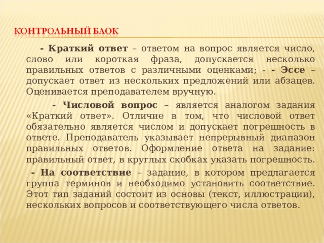  - Краткий ответ – ответом на вопрос является число, слово или короткая фраза, допускается несколько правильных ответов с различными оценками; - - Эссе – допускает ответ из нескольких предложений или абзацев. Оценивается преподавателем вручную.  - Числовой вопрос – является аналогом задания «Краткий ответ». Отличие в том, что числовой ответ обязательно является числом и допускает погрешность в ответе. Преподаватель указывает непрерывный диапазон правильных ответов. Оформление ответа на задание: правильный ответ, в круглых скобках указать погрешность.  - На соответствие – задание, в котором предлагается группа терминов и необходимо установить соответствие. Этот тип заданий состоит из основы (текст, иллюстрации), нескольких вопросов и соответствующего числа ответов. 