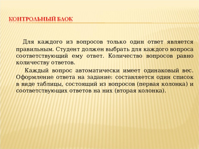  Для каждого из вопросов только один ответ является правильным. Студент должен выбрать для каждого вопроса соответствующий ему ответ. Количество вопросов равно количеству ответов.  Каждый вопрос автоматически имеет одинаковый вес. Оформление ответа на задание: составляется один список в виде таблицы, состоящий из вопросов (первая колонка) и соответствующих ответов на них (вторая колонка). 