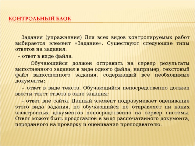  Задания (упражнения) Для всех видов контролируемых работ выбирается элемент «Задание». Существуют следующие типы ответов на задания: – ответ в виде файла.  Обучающийся должен отправить на сервер результаты выполненного задания в виде одного файла, например, текстовый файл выполненного задания, содержащий все необходимые документы; – ответ в виде текста. Обучающийся непосредственно должен ввести текст ответа в окне задания; – ответ вне сайта. Данный элемент подразумевает оценивание этого вида задания, но обучающийся не отправляет ни каких электронных документов непосредственно на сервер системы. Ответ может быть представлен в виде распечатанного документа, переданного на проверку и оценивание преподавателю. 