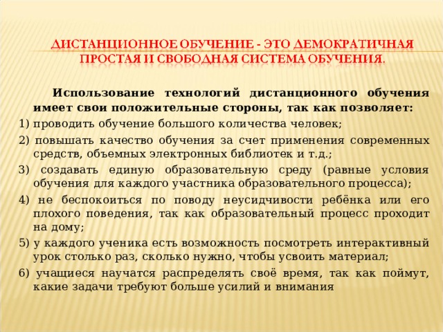  Использование технологий дистанционного обучения имеет свои положительные стороны, так как позволяет: 1) проводить обучение большого количества человек; 2) повышать качество обучения за счет применения современных средств, объемных электронных библиотек и т.д.; 3) создавать единую образовательную среду (равные условия обучения для каждого участника образовательного процесса); 4) не беспокоиться по поводу неусидчивости ребёнка или его плохого поведения, так как образовательный процесс проходит на дому; 5) у каждого ученика есть возможность посмотреть интерактивный урок столько раз, сколько нужно, чтобы усвоить материал; 6) учащиеся научатся распределять своё время, так как поймут, какие задачи требуют больше усилий и внимания 