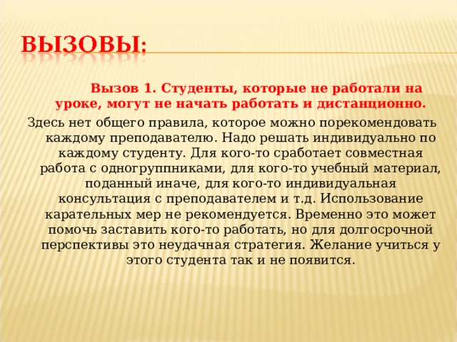  Вызов 1. Студенты, которые не работали на уроке, могут не начать работать и дистанционно. Здесь нет общего правила, которое можно порекомендовать каждому преподавателю. Надо решать индивидуально по каждому студенту. Для кого-то сработает совместная работа с одногруппниками, для кого-то учебный материал, поданный иначе, для кого-то индивидуальная консультация с преподавателем и т.д. Использование карательных мер не рекомендуется. Временно это может помочь заставить кого-то работать, но для долгосрочной перспективы это неудачная стратегия. Желание учиться у этого студента так и не появится. 