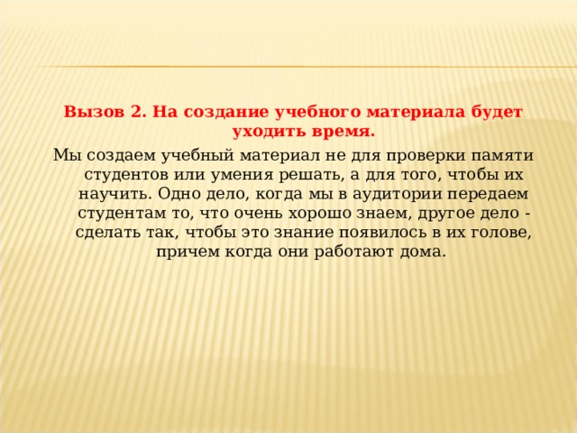 Вызов 2. На создание учебного материала будет уходить время. Мы создаем учебный материал не для проверки памяти студентов или умения решать, а для того, чтобы их научить. Одно дело, когда мы в аудитории передаем студентам то, что очень хорошо знаем, другое дело - сделать так, чтобы это знание появилось в их голове, причем когда они работают дома.  