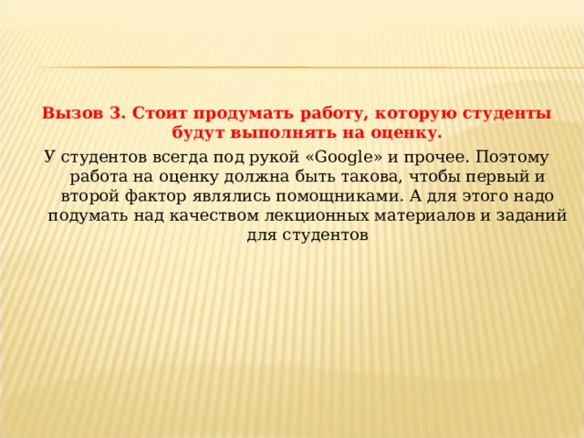 Вызов 3. Стоит продумать работу, которую студенты будут выполнять на оценку. У студентов всегда под рукой «Google» и прочее. Поэтому работа на оценку должна быть такова, чтобы первый и второй фактор являлись помощниками. А для этого надо подумать над качеством лекционных материалов и заданий для студентов 