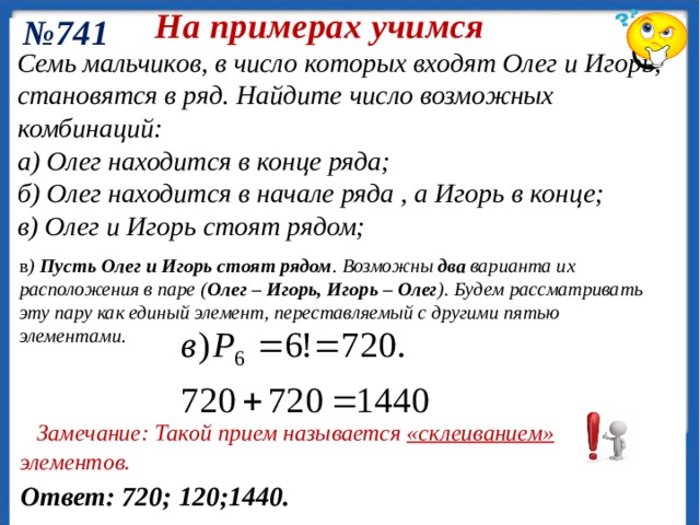 На примерах учимся № 741 (Олег находится в конце ряда). Число комбинаций равно числу перестановок 6 мальчиков, стоящих перед Олегом: Семь мальчиков, в число которых входят Олег и Игорь, становятся в ряд. Найдите число возможных комбинаций: а) Олег находится в конце ряда; б) Олег находится в начале ряда , а Игорь в конце; в) Олег и Игорь стоят рядом; а) ( Олег находится в конце ряда – фиксируем ). Число комбинаций равно числу перестановок 6 мальчиков , стоящих перед Олегом б) Два элемента фиксированы . Число возможных комбинаций равно числу перестановок 5 мальчиков , стоящих между Олегом и Игорем 