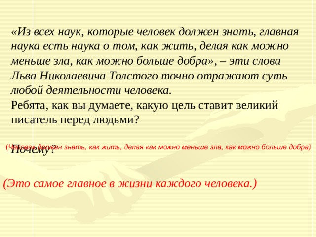 «Из всех наук, которые человек должен знать, главная наука есть наука о том, как жить, делая как можно меньше зла, как можно больше добра», – эти слова Льва Николаевича Толстого точно отражают суть любой деятельности человека. Ребята, как вы думаете, какую цель ставит великий писатель перед людьми? Почему? (Это самое главное в жизни каждого человека.) 