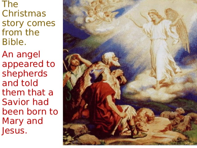 The Christmas story comes from the Bible . An angel appeared to shepherds and told them that a Savior had been born to Mary and Jesus. 