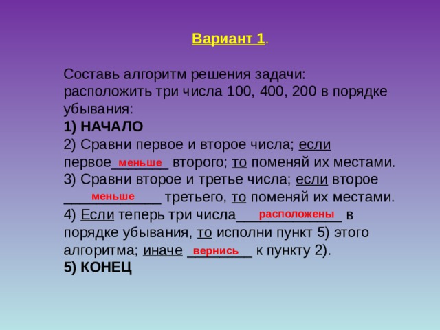 Вариант 1 . Составь алгоритм решения задачи: расположить три числа 100, 400, 200 в порядке убывания:    1) НАЧАЛО 2) Сравни первое и второе числа; если первое_______ второго; то поменяй их местами. 3) Сравни второе и третье числа; если второе ____________ третьего, то поменяй их местами. 4) Если теперь три числа_____________ в порядке убывания, то исполни пункт 5) этого алгоритма; иначе ________ к пункту 2). 5) КОНЕЦ  меньше меньше расположены вернись 