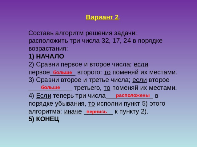 Вариант 2 . Составь алгоритм решения задачи: расположить три числа 32, 17, 24 в порядке возрастания: 1) НАЧАЛО 2) Сравни первое и второе числа; если первое_______ второго; то поменяй их местами. 3) Сравни второе и третье числа; если второе ____________ третьего, то поменяй их местами. 4) Если теперь три числа_____________ в порядке убывания, то исполни пункт 5) этого алгоритма; иначе ________ к пункту 2). 5) КОНЕЦ  больше больше расположены вернись 