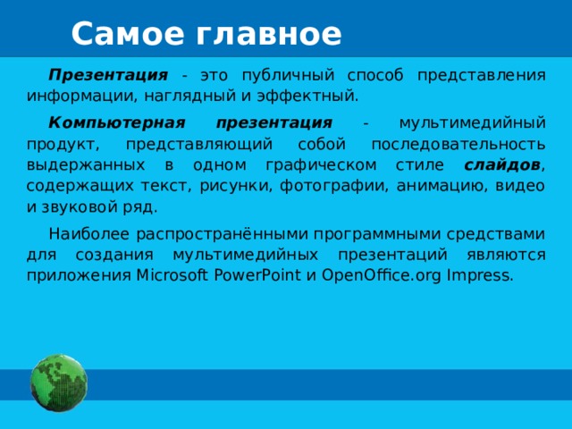 Самое главное Презентация - это публичный способ представления информации, наглядный и эффектный. Компьютерная презентация - мультимедийный продукт, представляющий собой последовательность выдержанных в одном графическом стиле слайдов , содержащих текст, рисунки, фотографии, анимацию, видео и звуковой ряд. Наиболее распространёнными программными средствами для создания мультимедийных презентаций являются приложения Microsoft PowerPoint и OpenOffice.org Impress. 