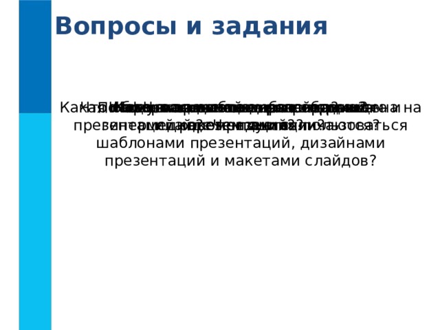 Вопросы и задания Каково происхождение термина «презентация»? Какая информация может быть размещена на слайде презентации? Что общего в технологиях гипертекста и гипермедиа? Чем они отличаются? Что такое шаблон презентации? Что такое дизайн презентации? Что такое макет слайда? Почему начинающим разработчикам презентаций рекомендуется пользоваться шаблонами презентаций, дизайнами презентаций и макетами слайдов? Каковы основные этапы создания презентаций? 