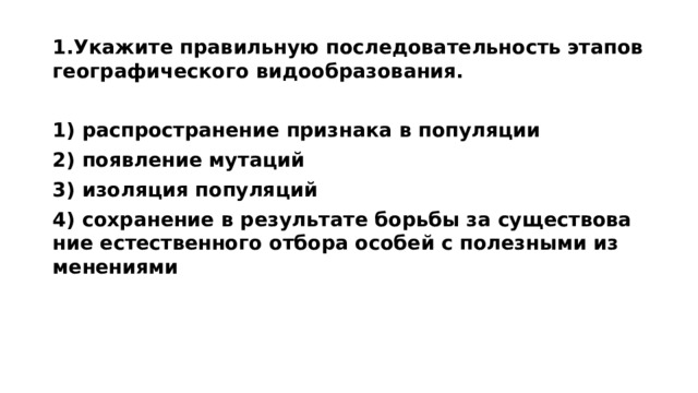 1.Ука­жи­те пра­виль­ную по­сле­до­ва­тель­ность эта­пов гео­гра­фи­че­ско­го ви­до­об­ра­зо­ва­ния.  1) рас­про­стра­не­ние при­зна­ка в по­пу­ля­ции 2) по­яв­ле­ние му­та­ций 3) изо­ля­ция по­пу­ля­ций 4) со­хра­не­ние в ре­зуль­та­те борь­бы за су­ще­ство­ва­ние есте­ствен­но­го от­бо­ра осо­бей с по­лез­ны­ми из­ме­не­ни­я­ми 