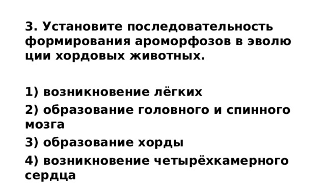 3. Уста­но­ви­те по­сле­до­ва­тель­ность фор­ми­ро­ва­ния аро­мор­фо­зов в эво­лю­ции хор­до­вых жи­вот­ных.   1) воз­ник­но­ве­ние лёгких 2) об­ра­зо­ва­ние го­лов­но­го и спин­но­го мозга 3) об­ра­зо­ва­ние хорды 4) воз­ник­но­ве­ние четырёхка­мер­но­го серд­ца 