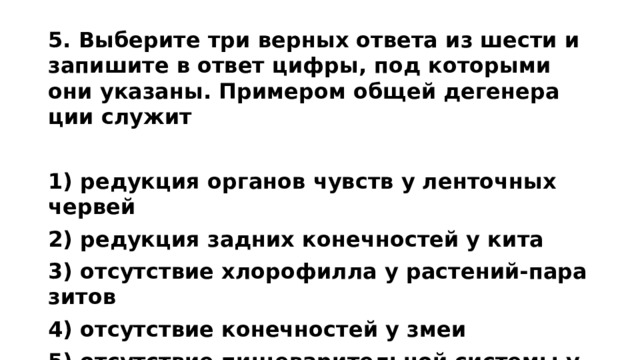 5. Вы­бе­ри­те три вер­ных от­ве­та из шести и за­пи­ши­те в ответ цифры, под ко­то­ры­ми они ука­за­ны. При­ме­ром общей де­ге­не­ра­ции слу­жит   1) ре­дук­ция ор­га­нов чувств у лен­точ­ных чер­вей 2) ре­дук­ция зад­них ко­неч­но­стей у кита 3) от­сут­ствие хло­ро­фил­ла у рас­те­ний-па­ра­зи­тов 4) от­сут­ствие ко­неч­но­стей у змеи 5) от­сут­ствие пи­ще­ва­ри­тель­ной си­сте­мы у бы­чье­го цепня 6) по­те­ря стра­у­сом спо­соб­но­сти к полёту  