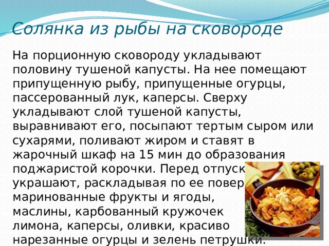 Солянка из рыбы на сковороде На порционную сковороду укладывают половину тушеной капусты. На нее помещают припущенную рыбу, припущенные огурцы, пассерованный лук, каперсы. Сверху укладывают слой тушеной капусты, выравнивают его, посыпают тертым сыром или сухарями, поливают жиром и ставят в жарочный шкаф на 15 мин до образования поджаристой корочки. Перед отпуском украшают, раскладывая по ее поверхности маринованные фрукты и ягоды, маслины, карбованный кружочек лимона, каперсы, оливки, красиво нарезанные огурцы и зелень петрушки. 