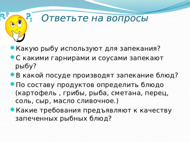 Ответьте на вопросы Какую рыбу используют для запекания? С какими гарнирами и соусами запекают рыбу? В какой посуде производят запекание блюд? По составу продуктов определить блюдо (картофель , грибы, рыба, сметана, перец, соль, сыр, масло сливочное.) Какие требования предъявляют к качеству запеченных рыбных блюд? 